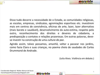 Disso tudo decorre a necessidade de o Estado, as comunidades religiosas, 
as escolas, empresas, sindicatos, agremiações esportivas etc. investirem 
mais em centros de convivência, oficinas de arte, lazer, lazer alternativo 
(mais barato e saudável), desenvolvimento da auto-estima, respeito pelo 
outro, reconhecimento dos direitos e deveres de cidadania, a 
predisposição a contatos e relações prazerosas. Em outras palavras, deve-se 
investir na construção de uma cultura da paz. 
Agindo assim, talvez possamos, amanhã, voltar a passear nos jardins, 
como fazia Clara e suas crianças, no poema cheio de saudades de Carlos 
Drummond de Andrade. 
(Julia Alves. Violência em debate.) 
9 
Coordenador Regional: Walter Alencar de Sousa 
maranhaoprofissionaluresjp.blogspot.com 
 