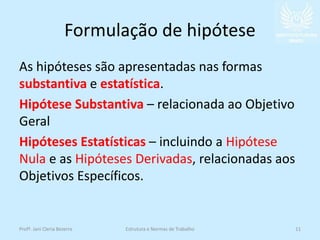 Formulação de hipótese
As hipóteses são apresentadas nas formas
substantiva e estatística.
Hipótese Substantiva – relacionada ao Objetivo
Geral
Hipóteses Estatísticas – incluindo a Hipótese
Nula e as Hipóteses Derivadas, relacionadas aos
Objetivos Específicos.
Profª. Jani Cleria Bezerra Estrutura e Normas de Trabalho 11
 