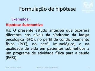 Formulação de hipótese
Exemplos:
Hipótese Substantiva
Hs: O presente estudo antecipa que ocorrerá
diferença nos níveis da síndrome da fadiga
oncológica (SFO), no perfil de condicionamento
físico (PCF), no perfil imunológico, e na
qualidade de vida em pacientes submetidos a
um programa de atividade física para a saúde
(PAFS).
Profª. Jani Cleria Bezerra Estrutura e Normas de Trabalho 12
 