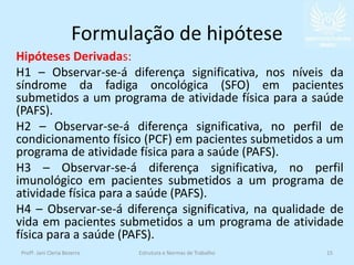 Formulação de hipótese
Hipóteses Derivadas:
H1 – Observar-se-á diferença significativa, nos níveis da
síndrome da fadiga oncológica (SFO) em pacientes
submetidos a um programa de atividade física para a saúde
(PAFS).
H2 – Observar-se-á diferença significativa, no perfil de
condicionamento físico (PCF) em pacientes submetidos a um
programa de atividade física para a saúde (PAFS).
H3 – Observar-se-á diferença significativa, no perfil
imunológico em pacientes submetidos a um programa de
atividade física para a saúde (PAFS).
H4 – Observar-se-á diferença significativa, na qualidade de
vida em pacientes submetidos a um programa de atividade
física para a saúde (PAFS).
Profª. Jani Cleria Bezerra Estrutura e Normas de Trabalho 15
 