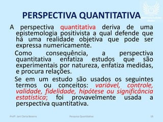 PERSPECTIVA QUANTITATIVA
A perspectiva quantitativa deriva de uma
epistemologia positivista a qual defende que
há uma realidade objetiva que pode ser
expressa numericamente.
Como consequência, a perspectiva
quantitativa enfatiza estudos que são
experimentais por natureza, enfatiza medidas,
e procura relações.
Se em um estudo são usados os seguintes
termos ou conceitos: variável, controle,
validade, fidelidade, hipótese ou significância
estatística; foi provavelmente usada a
perspectiva quantitativa.
Profª. Jani Cleria Bezerra Pesquisa Quantitativa 18
 