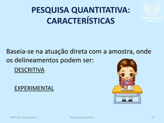 PESQUISA QUANTITATIVA:
CARACTERÍSTICAS
Baseia-se na atuação direta com a amostra, onde
os delineamentos podem ser:
DESCRITIVA
EXPERIMENTAL
Profª. Jani Cleria Bezerra Pesquisa Quantitativa 22
 