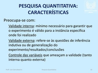 PESQUISA QUANTITATIVA:
CARACTERÍSTICAS
Preocupa-se com:
Validade interna: mínimo necessário para garantir que
o experimento é válido para a instância específica
onde foi realizado
Validade externa: refere-se às questões de inferência
indutiva ou de generalização do
experimento/resultados/conclusões
Controle das variáveis que ameaçam a validade (tanto
interna quanto externa)
Profª. Jani Cleria Bezerra Pesquisa Quantitativa 23
 