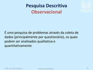 Pesquisa Descritiva
Observacional
É uma pesquisa de problemas através da coleta de
dados (principalmente por questionário), os quais
podem ser analisados qualitativa e
quantitativamente
Profª. Jani Cleria Bezerra Pesquisa Quantitativa 29
 
