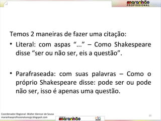 Temos 2 maneiras de fazer uma citação: 
• Literal: com aspas “...” – Como Shakespeare 
disse “ser ou não ser, eis a questão”. 
• Parafraseada: com suas palavras – Como o 
próprio Shakespeare disse: pode ser ou pode 
não ser, isso é apenas uma questão. 
10 
Coordenador Regional: Walter Alencar de Sousa 
maranhaoprofissionaluresjp.blogspot.com 
 