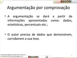 Argumentação por comprovação 
• A argumentação se dará a partir de 
informações apresentadas como: dados, 
estatísticas, percentuais etc.; 
• O autor precisa de dados que demonstrem, 
corroborem a sua tese. 
11 
Coordenador Regional: Walter Alencar de Sousa 
maranhaoprofissionaluresjp.blogspot.com 
 