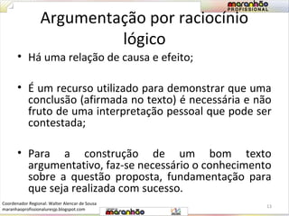Argumentação por raciocínio 
lógico 
• Há uma relação de causa e efeito; 
• É um recurso utilizado para demonstrar que uma 
conclusão (afirmada no texto) é necessária e não 
fruto de uma interpretação pessoal que pode ser 
contestada; 
• Para a construção de um bom texto 
argumentativo, faz-se necessário o conhecimento 
sobre a questão proposta, fundamentação para 
que seja realizada com sucesso. 
13 
Coordenador Regional: Walter Alencar de Sousa 
maranhaoprofissionaluresjp.blogspot.com 
 