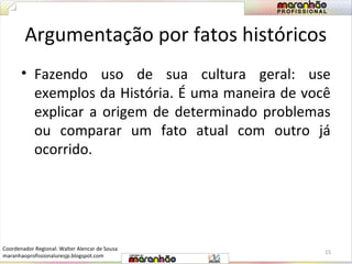 Argumentação por fatos históricos 
• Fazendo uso de sua cultura geral: use 
exemplos da História. É uma maneira de você 
explicar a origem de determinado problemas 
ou comparar um fato atual com outro já 
ocorrido. 
15 
Coordenador Regional: Walter Alencar de Sousa 
maranhaoprofissionaluresjp.blogspot.com 
 