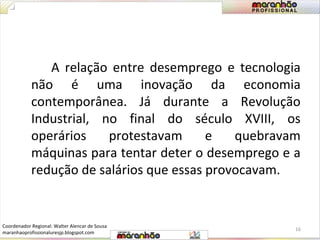 A relação entre desemprego e tecnologia 
não é uma inovação da economia 
contemporânea. Já durante a Revolução 
Industrial, no final do século XVIII, os 
operários protestavam e quebravam 
máquinas para tentar deter o desemprego e a 
redução de salários que essas provocavam. 
16 
Coordenador Regional: Walter Alencar de Sousa 
maranhaoprofissionaluresjp.blogspot.com 
 