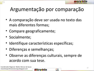 Argumentação por comparação 
• A comparação deve ser usada no texto das 
mais diferentes formas; 
• Compare geograficamente; 
• Socialmente; 
• Identifique características específicas; 
• Diferenças e semelhanças; 
• Observe as diferenças culturais, sempre de 
acordo com sua tese. 
17 
Coordenador Regional: Walter Alencar de Sousa 
maranhaoprofissionaluresjp.blogspot.com 
 