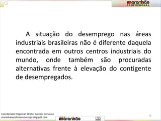 A situação do desemprego nas áreas 
industriais brasileiras não é diferente daquela 
encontrada em outros centros industriais do 
mundo, onde também são procuradas 
alternativas frente à elevação do contigente 
de desempregados. 
18 
Coordenador Regional: Walter Alencar de Sousa 
maranhaoprofissionaluresjp.blogspot.com 
 