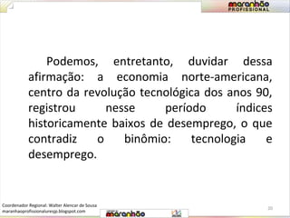 Podemos, entretanto, duvidar dessa 
afirmação: a economia norte-americana, 
centro da revolução tecnológica dos anos 90, 
registrou nesse período índices 
historicamente baixos de desemprego, o que 
contradiz o binômio: tecnologia e 
desemprego. 
20 
Coordenador Regional: Walter Alencar de Sousa 
maranhaoprofissionaluresjp.blogspot.com 
 