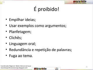 É proibido! 
• Empilhar ideias; 
• Usar exemplos como argumentos; 
• Planfetagem; 
• Clichês; 
• Linguagem oral; 
• Redundância e repetição de palavras; 
• Fuga ao tema. 
21 
Coordenador Regional: Walter Alencar de Sousa 
maranhaoprofissionaluresjp.blogspot.com 
 