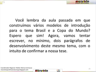 Você lembra da aula passada em que 
construímos vários modelos de introdução 
para o tema Brasil e a Copa do Mundo? 
Espero que sim! Agora, vamos tentar 
escrever, no mínimo, dois parágrafos de 
desenvolvimento deste mesmo tema, com o 
intuito de confirmar a nossa tese. 
23 
Coordenador Regional: Walter Alencar de Sousa 
maranhaoprofissionaluresjp.blogspot.com 
