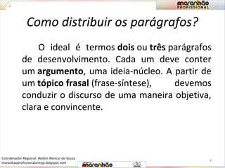 Como distribuir os parágrafos? 
O ideal é termos dois ou três parágrafos 
de desenvolvimento. Cada um deve conter 
um argumento, uma ideia-núcleo. A partir de 
um tópico frasal (frase-síntese), devemos 
conduzir o discurso de uma maneira objetiva, 
clara e convincente. 
4 
Coordenador Regional: Walter Alencar de Sousa 
maranhaoprofissionaluresjp.blogspot.com 
 