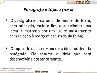 Parágrafo e tópico frasal 
• O parágrafo é uma unidade menor do texto, 
com princípio, meio e fim, que delimita uma 
ideia. É marcado por um ligeiro afastamento 
com relação à margem esquerda da folha; 
• O tópico frasal corresponde a ideia-núcleo do 
parágrafo. Ele resume a ideia que será 
desenvolvida posteriormente. 
5 
Coordenador Regional: Walter Alencar de Sousa 
maranhaoprofissionaluresjp.blogspot.com 
 