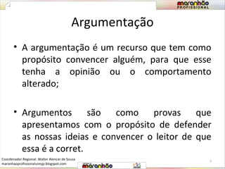 Argumentação 
• A argumentação é um recurso que tem como 
propósito convencer alguém, para que esse 
tenha a opinião ou o comportamento 
alterado; 
• Argumentos são como provas que 
apresentamos com o propósito de defender 
as nossas ideias e convencer o leitor de que 
essa é a corret. 
7 
Coordenador Regional: Walter Alencar de Sousa 
maranhaoprofissionaluresjp.blogspot.com 
 