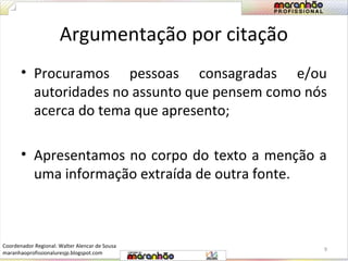 Argumentação por citação 
• Procuramos pessoas consagradas e/ou 
autoridades no assunto que pensem como nós 
acerca do tema que apresento; 
• Apresentamos no corpo do texto a menção a 
uma informação extraída de outra fonte. 
9 
Coordenador Regional: Walter Alencar de Sousa 
maranhaoprofissionaluresjp.blogspot.com 
 