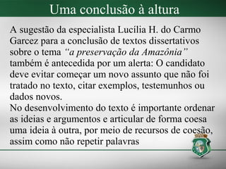 Uma conclusão à altura
A sugestão da especialista Lucília H. do Carmo
Garcez para a conclusão de textos dissertativos
sobre o tema “a preservação da Amazônia”
também é antecedida por um alerta: O candidato
deve evitar começar um novo assunto que não foi
tratado no texto, citar exemplos, testemunhos ou
dados novos.
No desenvolvimento do texto é importante ordenar
as ideias e argumentos e articular de forma coesa
uma ideia à outra, por meio de recursos de coesão,
assim como não repetir palavras
 