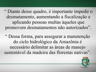 “ Diante desse quadro, é importante impedir o
 desmatamento, aumentando a fiscalização e
    aplicando pessoas multas àqueles que
 promovem desmatamentos não autorizados”.
“ Dessa forma, para assegurar a manutenção
     do ciclo hidrológico da Amazônia é
   necessário delimitar as áreas de manejo
sustentável da madeira das florestas nativas”.
 