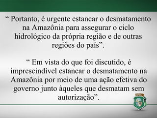 “ Portanto, é urgente estancar o desmatamento
     na Amazônia para assegurar o ciclo
   hidrológico da própria região e de outras
               regiões do país”.

     “ Em vista do que foi discutido, é
 imprescindível estancar o desmatamento na
 Amazônia por meio de uma ação efetiva do
  governo junto àqueles que desmatam sem
                autorização”.
 