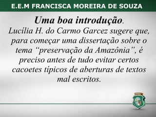 E.E.M FRANCISCA MOREIRA DE SOUZA

       Uma boa introdução.
Lucília H. do Carmo Garcez sugere que,
 para começar uma dissertação sobre o
  tema “preservação da Amazônia”, é
   preciso antes de tudo evitar certos
 cacoetes típicos de aberturas de textos
              mal escritos.
 