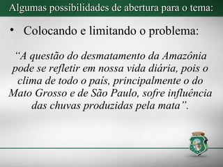 Algumas possibilidades de abertura para o tema:

• Colocando e limitando o problema:

 “A questão do desmatamento da Amazônia
pode se refletir em nossa vida diária, pois o
  clima de todo o país, principalmente o do
Mato Grosso e de São Paulo, sofre influência
     das chuvas produzidas pela mata”.
 