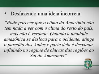 • Desfazendo uma ideia incorreta:
“Pode parecer que o clima da Amazônia não
tem nada a ver com o clima do resto do país,
    mas não é verdade. Quando a umidade
amazônica se desloca para o ocidente, atinge
o paredão dos Andes e parte dela é desviada,
influindo no regime de chuvas das regiões ao
             Sul do Amazonas”.
 