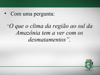 • Com uma pergunta:

“O   que o clima da região ao sul da
     Amazônia tem a ver com os
          desmatamentos”.
 