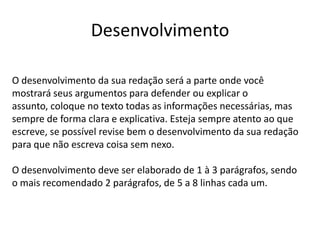 Desenvolvimento
O desenvolvimento da sua redação será a parte onde você
mostrará seus argumentos para defender ou explicar o
assunto, coloque no texto todas as informações necessárias, mas
sempre de forma clara e explicativa. Esteja sempre atento ao que
escreve, se possível revise bem o desenvolvimento da sua redação
para que não escreva coisa sem nexo.
O desenvolvimento deve ser elaborado de 1 à 3 parágrafos, sendo
o mais recomendado 2 parágrafos, de 5 a 8 linhas cada um.
 