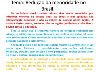 Tema: Redução da menoridade no
Brasil.
Na sociedade atual, muitos crimes vêm sendo cometidos por
infratores menores de dezoito anos. As penas a eles aplicadas são
relativamente pequenas e não os inibem de praticar novos delitos. A
maioria destes jovens, contudo, são de regiões periféricas e não têm o
devido acesso á educação.
É de se notar que o crescente número de infrações realizadas por
crianças e adolescentes, aparentemente, só tende a aumentar, tal como
vem acontecendo. Crimes como roubo e tráfico se mostram cada vez mais
presente nas ações destes jovens.
A falta de estudo e de condições sociais favoráveis, certamente, é um
ponto que fortalece o envolvimento com ações criminosas.
Dispersos, tratados com descaso e sem perspectiva, muitos jovens veem
no crime a possível solução para seus problemas.
A necessidade de se diminuir a menoridade penal, nas condições
atuais, de fato, se mostra gritante. Contudo, no dia que o país investir em
educação e não em formas de conter os efeitos gerados pela falta
desta, talvez, sequer precisemos de penas.
 