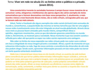 Tema: Viver em rede no século 21: os limites entre o público e o privado.
(enem 2011).
Uma característica inerente às sociedades humanas é sempre buscar novas maneiras de se
comunicar: cartas, telegramas e telefonemas são apenas alguns dos vários exemplos de meios
comunicativos que o homem desenvolveu com base nessa perspectiva. E, atualmente, o mais
recente e talvez o mais fascinante desses meios, são as redes virtuais, consagradas pelo uso, que
se tornam cada vez mais comuns.
Orkut, Twiter e Facebook são alguns exemplos das redes sociais (virtuais) mais acessadas do
mundo e, convenhamos, a popularidade das mesmas se tornou tamanha que não ter uma página
nessas redes é praticamente como não estar integrado ao atual mundo globalizado. Através desse
novo meio as pessoas fazem amizades pelo mundo inteiro, compartilham ideias e
opiniões, organizam movimentos, como os que derrubaram governos autoritários no mundo
árabe e, literalmente, se mostram para a sociedade. Nesse momento é que nos convém cautela e
reflexão para saber até que ponto se expor nas redes sociais representa uma vantagem.
Não saber os limites da nossa exposição nas redes virtuais pode nos custar caro e colocar
em risco a integridade da nossa imagem perante a sociedade. Afinal, a partir do momento em que
colocamos informações na rede, foge do nosso controle a consciência das dimensões de até onde
elas podem chegar. Sendo assim, apresentar informações pessoais em tais redes pode nos tornar
um tanto quanto vulneráveis moralmente.
Dado isso, é essencial que nessa nova era do mundo virtual, os usuários da rede tenham
plena consciência de que tornar pública determinadas informações requer cuidado e, acima de
tudo, bom senso, para que nem a própria imagem, nem a do próximo possa ser prejudicada. Isso
poderia ser feito pelos próprios governos de cada país, e pelas próprias comunidades virtuais
através das redes sociais, afinal, se essas revelaram sua eficiência e sucesso como objeto da
comunicação, serão, certamente, o melhor meio para alertar os usuários a respeito dos riscos de
seu uso e os cuidados necessários para tal.
 
