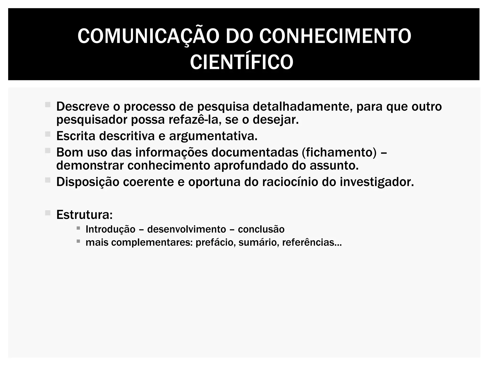 Descreve o processo de pesquisa detalhadamente, para que outro pesquisador possa refazê-la, se o desejar. Escrita descritiva e argumentativa. Bom uso das informações documentadas (fichamento) – demonstrar conhecimento aprofundado do assunto. Disposição coerente e oportuna do raciocínio do investigador. Estrutura: Introdução – desenvolvimento – conclusão mais complementares: prefácio, sumário, referências... COMUNICAÇÃO DO CONHECIMENTO CIENTÍFICO  