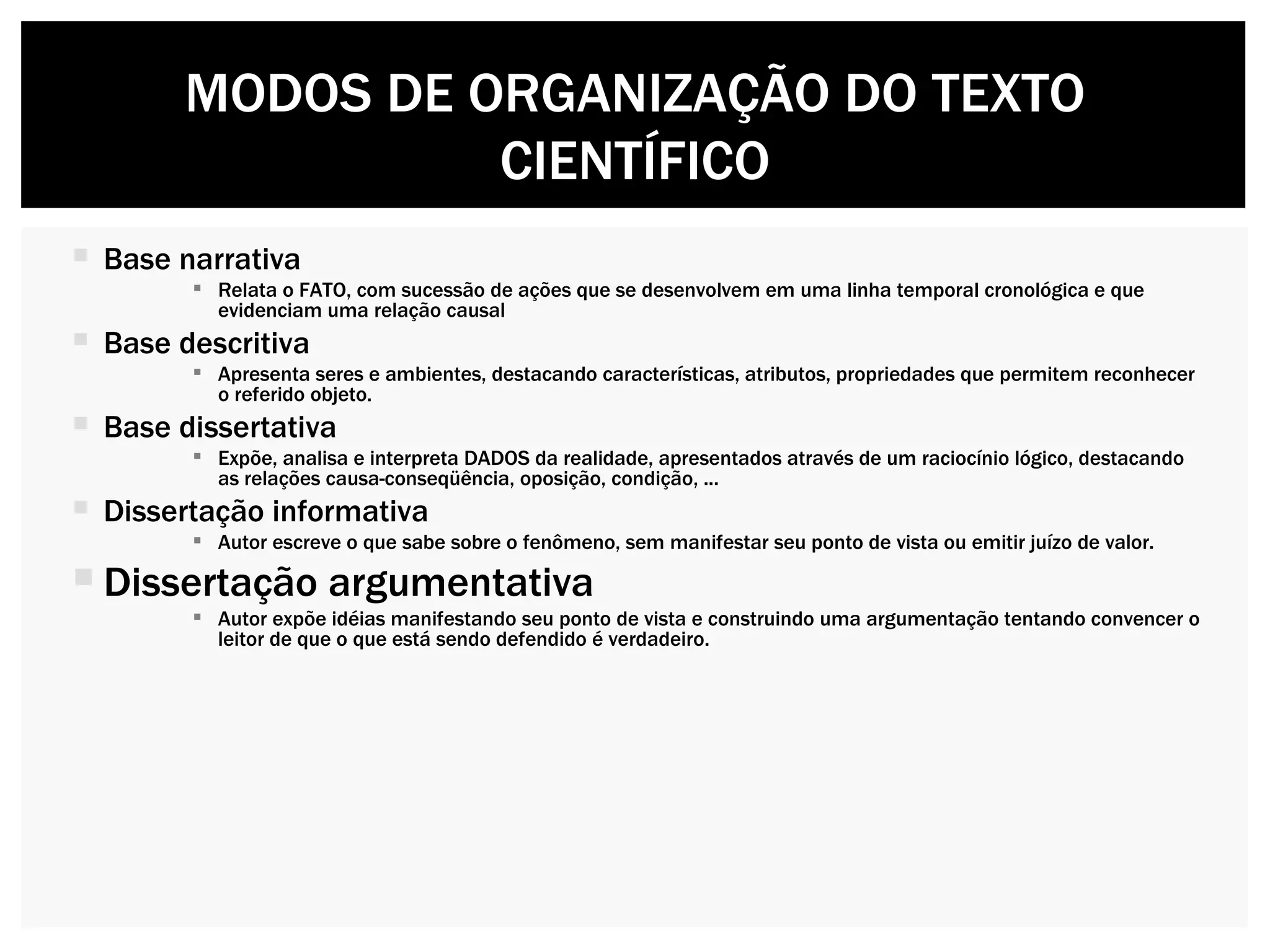 Base narrativa Relata o FATO, com sucessão de ações que se desenvolvem em uma linha temporal cronológica e que evidenciam uma relação causal Base descritiva Apresenta seres e ambientes, destacando características, atributos, propriedades que permitem reconhecer o referido objeto. Base dissertativa Expõe, analisa e interpreta DADOS da realidade, apresentados através de um raciocínio lógico, destacando as relações causa-conseqüência, oposição, condição, ... Dissertação informativa Autor escreve o que sabe sobre o fenômeno, sem manifestar seu ponto de vista ou emitir juízo de valor.  Dissertação argumentativa Autor expõe idéias manifestando seu ponto de vista e construindo uma argumentação tentando convencer o leitor de que o que está sendo defendido é verdadeiro.  MODOS DE ORGANIZAÇÃO DO TEXTO CIENTÍFICO 