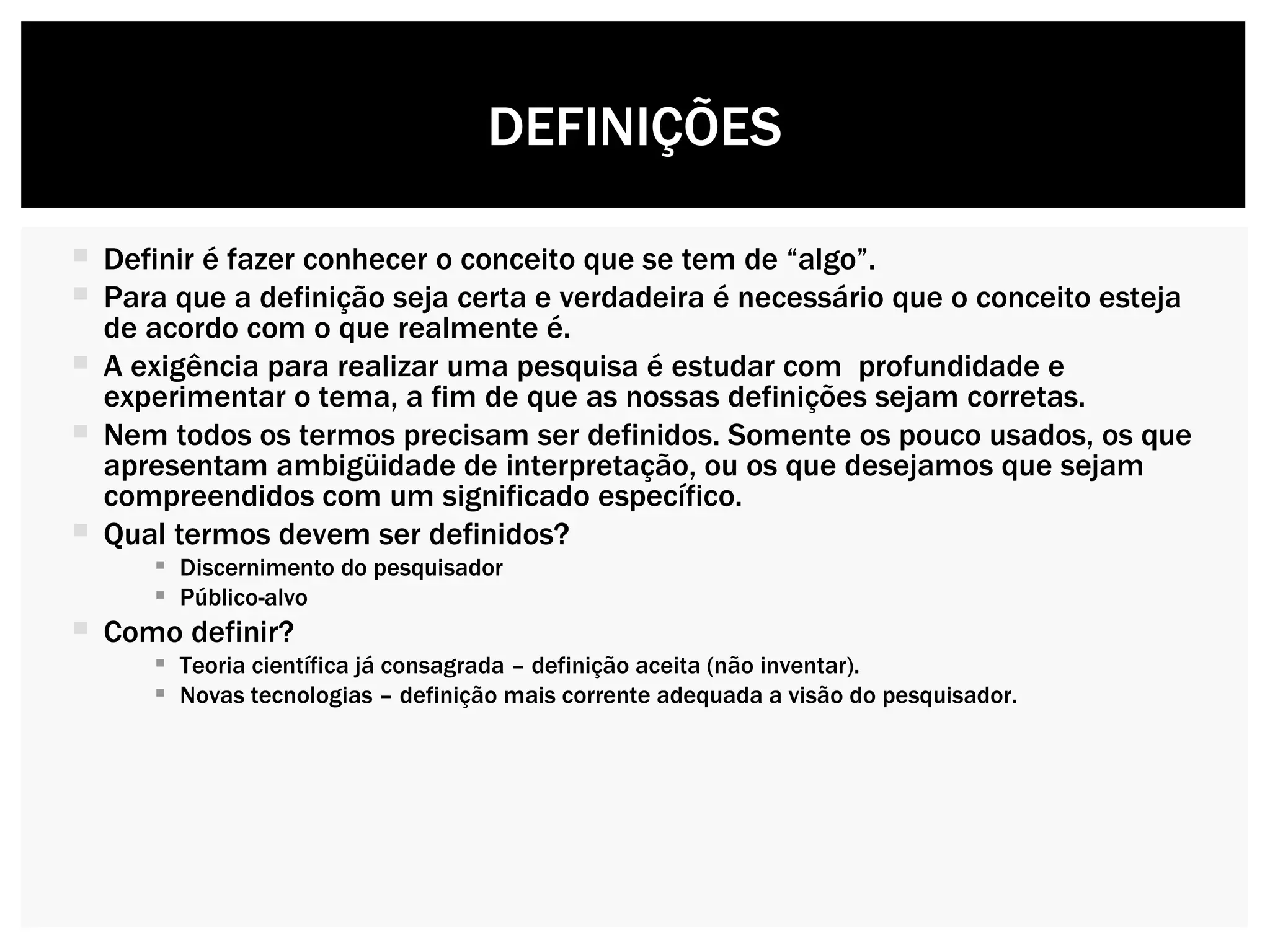Definir é fazer conhecer o conceito que se tem de “algo”. Para que a definição seja certa e verdadeira é necessário que o conceito esteja de acordo com o que realmente é. A exigência para realizar uma pesquisa é estudar com  profundidade e experimentar o tema, a fim de que as nossas definições sejam corretas. Nem todos os termos precisam ser definidos. Somente os pouco usados, os que apresentam ambigüidade de interpretação, ou os que desejamos que sejam compreendidos com um significado específico. Qual termos devem ser definidos?  Discernimento do pesquisador Público-alvo Como definir? Teoria científica já consagrada – definição aceita (não inventar). Novas tecnologias – definição mais corrente adequada a visão do pesquisador. DEFINIÇÕES 