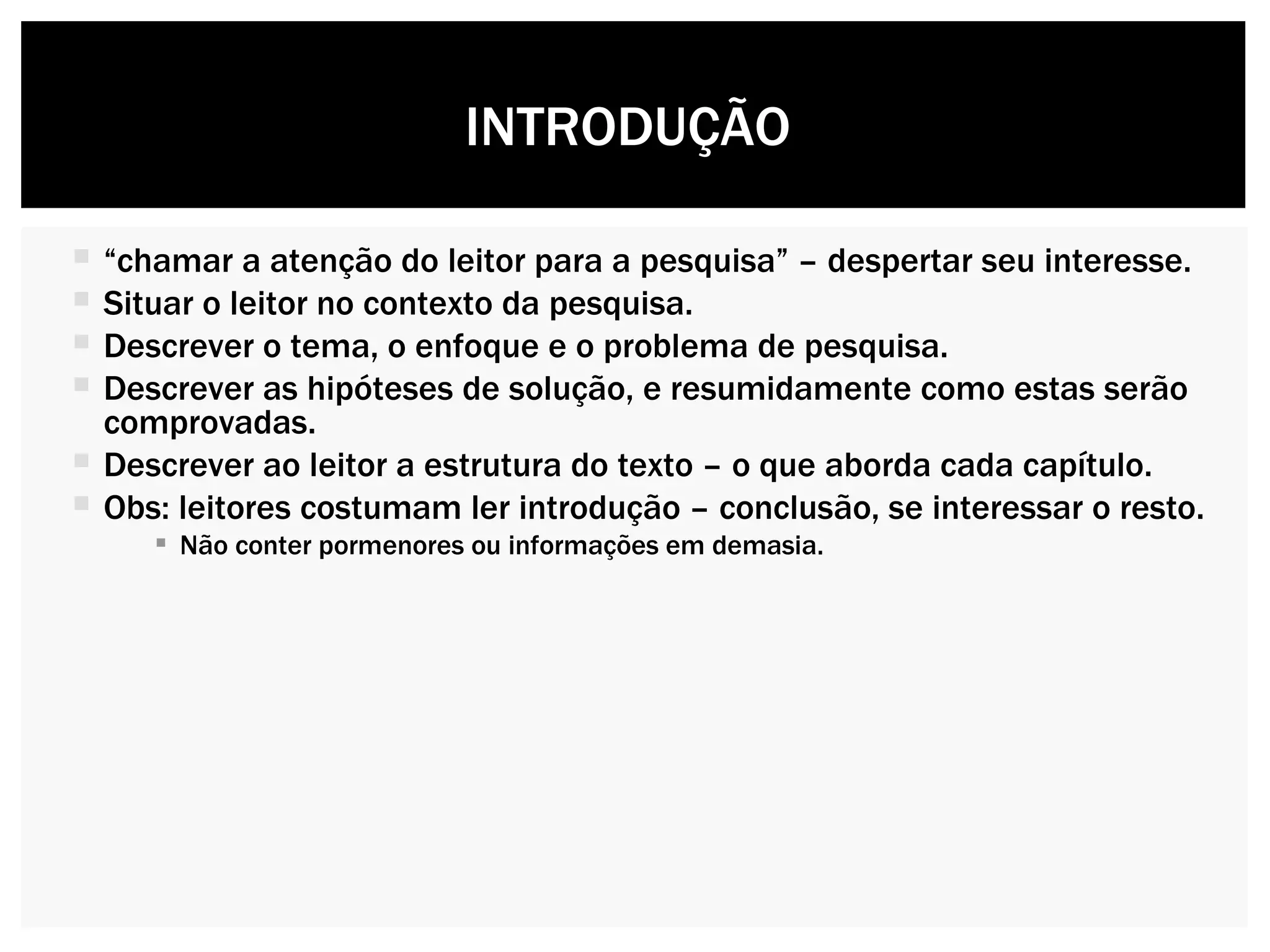 “ chamar a atenção do leitor para a pesquisa” – despertar seu interesse. Situar o leitor no contexto da pesquisa. Descrever o tema, o enfoque e o problema de pesquisa. Descrever as hipóteses de solução, e resumidamente como estas serão comprovadas. Descrever ao leitor a estrutura do texto – o que aborda cada capítulo. Obs: leitores costumam ler introdução – conclusão, se interessar o resto. Não conter pormenores ou informações em demasia.  INTRODUÇÃO  