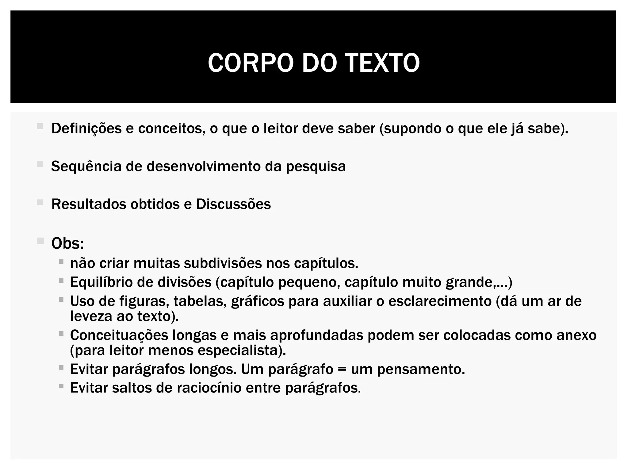 Definições e conceitos, o que o leitor deve saber (supondo o que ele já sabe). Sequência de desenvolvimento da pesquisa  Resultados obtidos e Discussões Obs:  não criar muitas subdivisões nos capítulos.  Equilíbrio de divisões (capítulo pequeno, capítulo muito grande,...) Uso de figuras, tabelas, gráficos para auxiliar o esclarecimento (dá um ar de leveza ao texto). Conceituações longas e mais aprofundadas podem ser colocadas como anexo (para leitor menos especialista). Evitar parágrafos longos. Um parágrafo = um pensamento.  Evitar saltos de raciocínio entre parágrafos .  CORPO DO TEXTO 