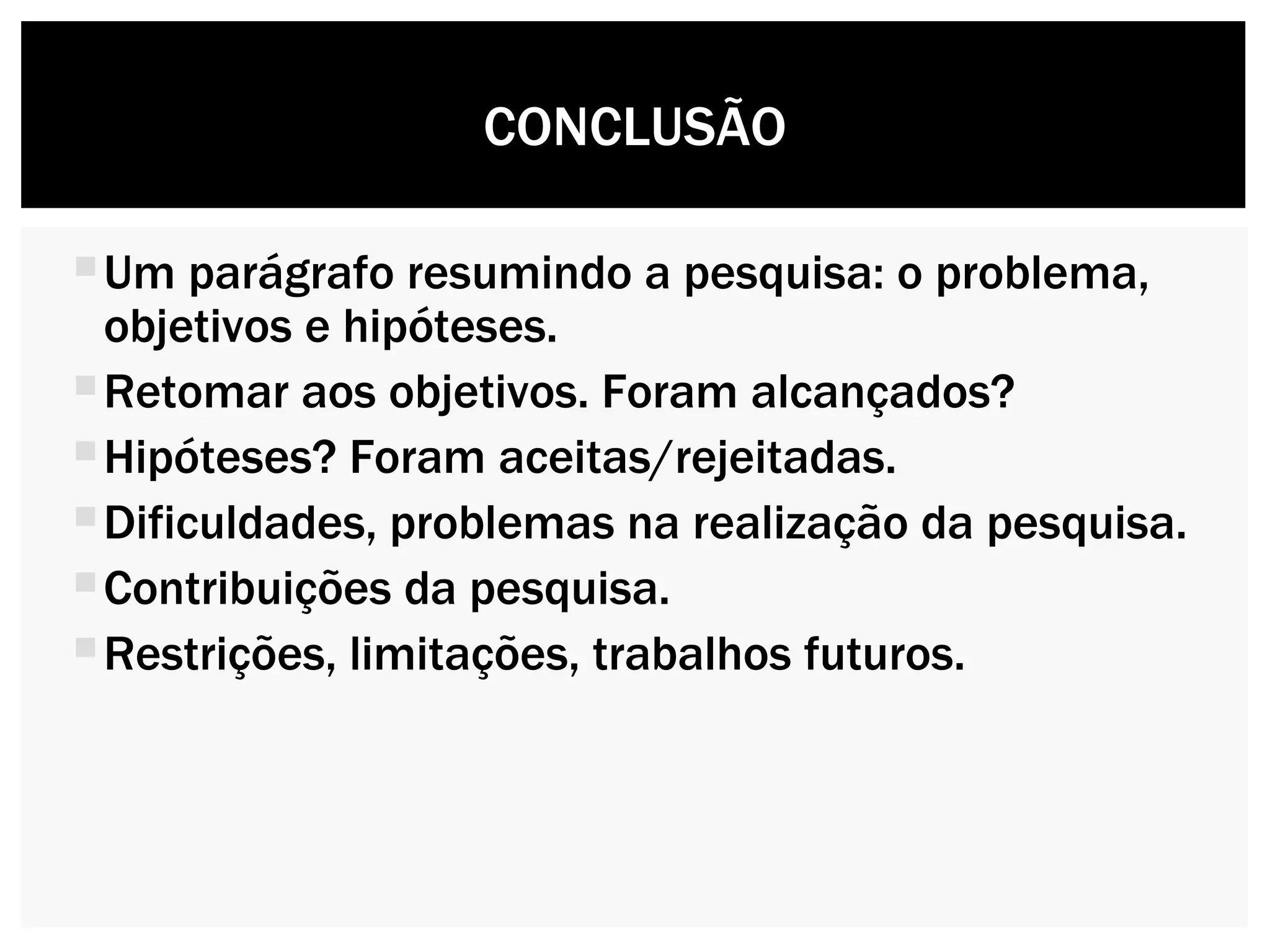 Um parágrafo resumindo a pesquisa: o problema, objetivos e hipóteses. Retomar aos objetivos. Foram alcançados?  Hipóteses? Foram aceitas/rejeitadas. Dificuldades, problemas na realização da pesquisa. Contribuições da pesquisa. Restrições, limitações, trabalhos futuros. CONCLUSÃO 