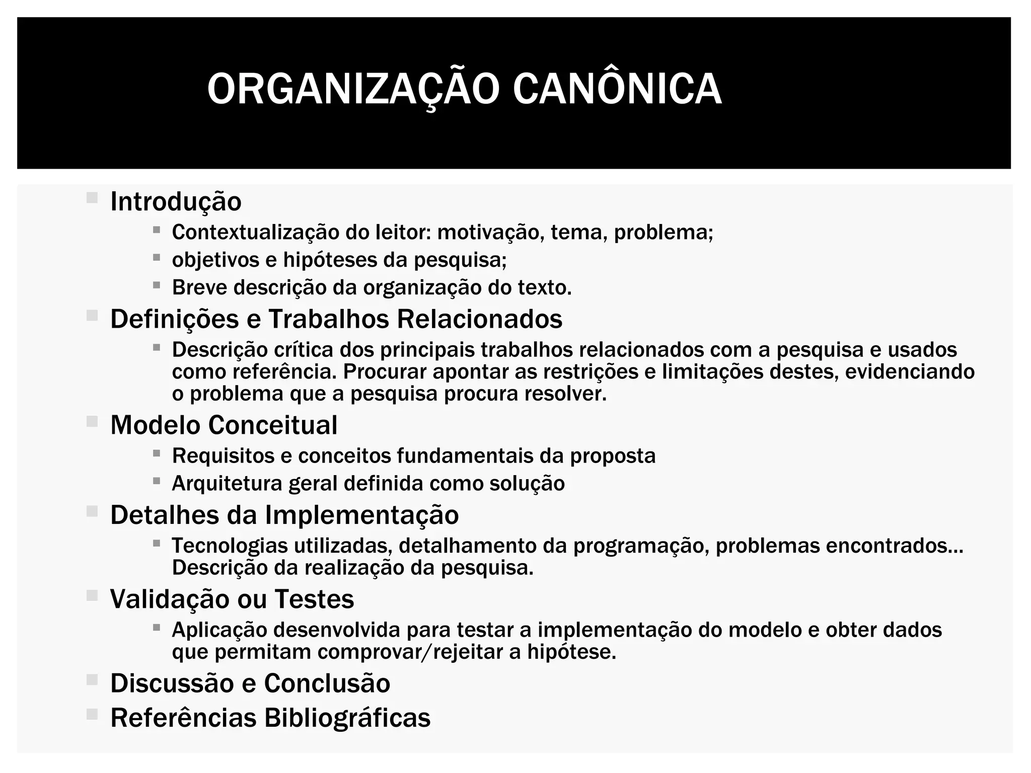 Introdução Contextualização do leitor: motivação, tema, problema; objetivos e hipóteses da pesquisa; Breve descrição da organização do texto. Definições e Trabalhos Relacionados Descrição crítica dos principais trabalhos relacionados com a pesquisa e usados como referência. Procurar apontar as restrições e limitações destes, evidenciando o problema que a pesquisa procura resolver. Modelo Conceitual Requisitos e conceitos fundamentais da proposta  Arquitetura geral definida como solução Detalhes da Implementação Tecnologias utilizadas, detalhamento da programação, problemas encontrados... Descrição da realização da pesquisa. Validação ou Testes Aplicação desenvolvida para testar a implementação do modelo e obter dados que permitam comprovar/rejeitar a hipótese. Discussão e Conclusão Referências Bibliográficas ORGANIZAÇÃO CANÔNICA 