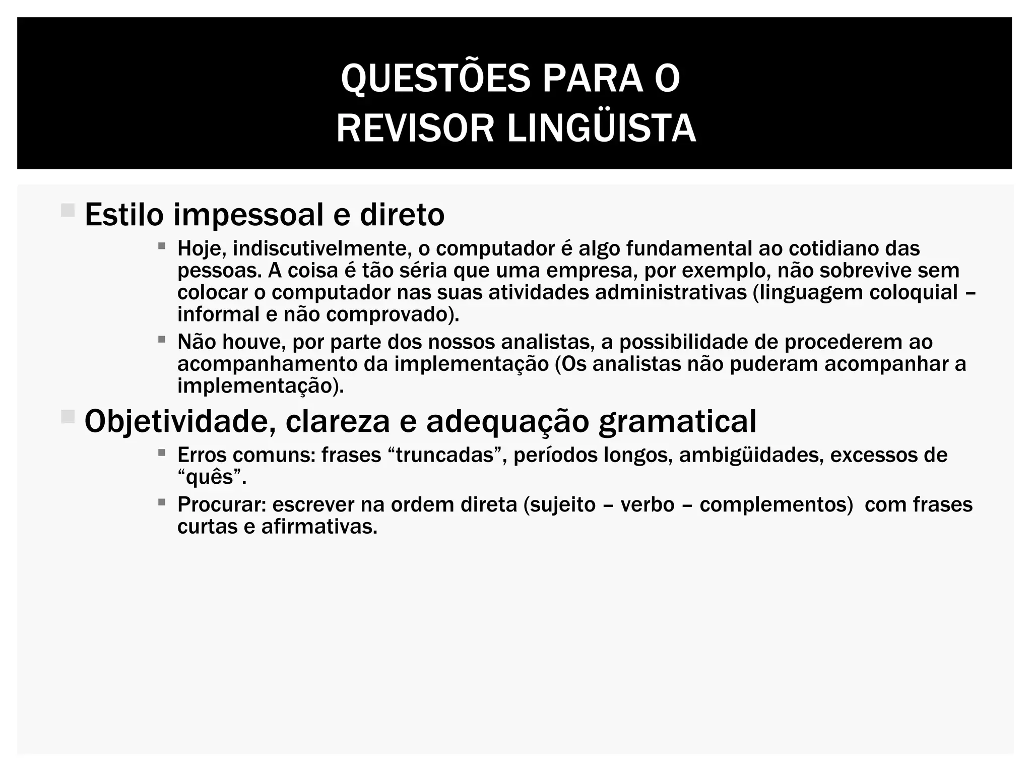 Estilo impessoal e direto  Hoje, indiscutivelmente, o computador é algo fundamental ao cotidiano das pessoas. A coisa é tão séria que uma empresa, por exemplo, não sobrevive sem colocar o computador nas suas atividades administrativas (linguagem coloquial – informal e não comprovado).  Não houve, por parte dos nossos analistas, a possibilidade de procederem ao acompanhamento da implementação (Os analistas não puderam acompanhar a implementação). Objetividade, clareza e adequação gramatical Erros comuns: frases “truncadas”, períodos longos, ambigüidades, excessos de “quês”. Procurar: escrever na ordem direta (sujeito – verbo – complementos)  com frases curtas e afirmativas. QUESTÕES PARA O  REVISOR LINGÜISTA 