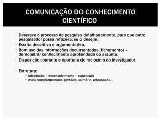 Descreve o processo de pesquisa detalhadamente, para que outro pesquisador possa refazê-la, se o desejar. Escrita descritiva e argumentativa. Bom uso das informações documentadas (fichamento) – demonstrar conhecimento aprofundado do assunto. Disposição coerente e oportuna do raciocínio do investigador. Estrutura: Introdução – desenvolvimento – conclusão mais complementares: prefácio, sumário, referências... COMUNICAÇÃO DO CONHECIMENTO CIENTÍFICO  