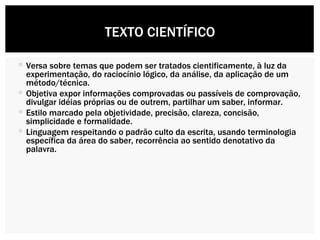 Versa sobre temas que podem ser tratados cientificamente, à luz da experimentação, do raciocínio lógico, da análise, da aplicação de um método/técnica. Objetiva expor informações comprovadas ou passíveis de comprovação, divulgar idéias próprias ou de outrem, partilhar um saber, informar. Estilo marcado pela objetividade, precisão, clareza, concisão, simplicidade e formalidade. Linguagem respeitando o padrão culto da escrita, usando terminologia específica da área do saber, recorrência ao sentido denotativo da palavra. TEXTO CIENTÍFICO 