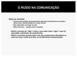 Ideia ou conceito Forma mais simples do pensamento pela qual  conhecemos  as coisas e estas ficam  representadas  em nossa mente. São adquiridos ao longo da vida. Difere de juízo – relação entre conceitos. Definir conceito de “algo” é dizer o que sabe sobre “algo” e que foi aprendido, sobretudo, de experiências.  Definir conceitos quando estes não são amplamente difundidos no meio em que o texto será lido, ou há diferentes interpretações.  O RUÍDO NA COMUNICAÇÃO 