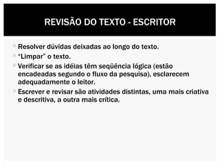 Resolver dúvidas deixadas ao longo do texto.  “ Limpar” o texto. Verificar se as idéias têm seqüência lógica (estão encadeadas segundo o fluxo da pesquisa), esclarecem adequadamente o leitor. Escrever e revisar são atividades distintas, uma mais criativa e descritiva, a outra mais crítica. REVISÃO DO TEXTO - ESCRITOR 