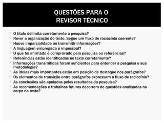 O título delimita corretamente a pesquisa?  Rever a organização do texto. Segue um fluxo de raciocínio coerente? Houve imparcialidade ao transmitir informações? A linguagem empregada é impessoal?  O que foi afirmado é comprovado pela pesquisa ou referências? Referências estão identificadas no texto corretamente? Informações transmitidas foram suficientes para entender a pesquisa e sua metodologia? As ideias mais importantes estão em posição de destaque nos parágrafos? Os elementos de transição entre parágrafos expressam o fluxo de raciocínio? As conclusões são apoiadas pelos resultados da pesquisa? As recomendações e trabalhos futuros decorrem de questões analisadas no corpo do texto? QUESTÕES PARA O  REVISOR TÉCNICO 