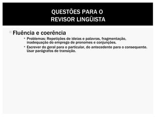Fluência e coerência Problemas: Repetições de ideias e palavras, fragmentação, inadequação do emprego de pronomes e conjunções. Escrever do geral para o particular, do antecedente para o consequente. Usar parágrafos de transição.  QUESTÕES PARA O  REVISOR LINGÜISTA 