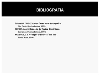 SALOMON, Délcio V.  Como Fazer uma Monografia . São Paulo: Martins Fontes, 1999. FEITOSA, Vera C.  Redação de Textos Científicos .  Campinas: Papirus Editora, 1995. MEDEIROS, J. B.  Redação Científica . 2ed. São Paulo: Atlas, 1996. BIBLIOGRAFIA 
