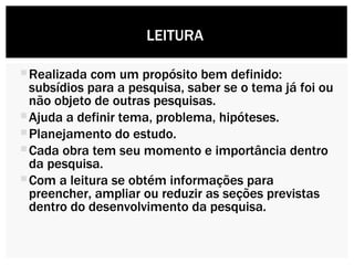 Realizada com um propósito bem definido: subsídios para a pesquisa, saber se o tema já foi ou não objeto de outras pesquisas. Ajuda a definir tema, problema, hipóteses. Planejamento do estudo. Cada obra tem seu momento e importância dentro da pesquisa. Com a leitura se obtém informações para preencher, ampliar ou reduzir as seções previstas dentro do desenvolvimento da pesquisa. LEITURA  