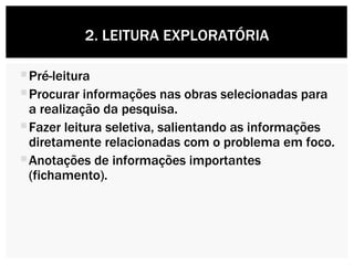 Pré-leitura Procurar informações nas obras selecionadas para a realização da pesquisa. Fazer leitura seletiva, salientando as informações diretamente relacionadas com o problema em foco. Anotações de informações importantes (fichamento). 2. LEITURA EXPLORATÓRIA 