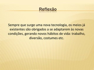Sempre que surge uma nova tecnologia, os meios já
existentes são obrigados a se adaptarem às novas
condições, gerando novos hábitos de vida: trabalho,
diversão, costumes etc.
 